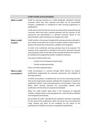 Credit Transfer and Accumulation
What is credit?   Credit for learning outcomes (i.e. credit) designates individuals' learning
                  outcomes which have been assessed and which can be accumulated
                  towards a qualification or transferred to other learning programmes or
                  qualifications.
                  Credit refers to the fact that the learner has achieved the expected learning
                  outcomes which have been assessed positively and the outcome of the
                  assessment was documented in a personal transcript. Based on this
                  documentation, other institutions can recognise the credit.
What is credit    Credit transfer is the process through which learning outcomes achieved in
transfer?         one context can be taken into account in another context. Credit transfer is
                  based on the processes of assessment, validation and recognition.
                  In order to be transferred, learning outcomes have to be assessed. The
                  outcome of the assessment is recorded in the learners’ personal transcript
                  and constitutes credit. On the basis of the assessed outcomes the credit can
                  be validated and recognised by another competent institution.
                  Two cases of credit transfer exist:
                      -   Transfer in the framework of partnerships
                      -   Transfer outside partnerships
                  These are further explained below.
What is credit    Credit accumulation is a process through which learners can acquire
accumulation?     qualifications progressively by successive assessments and validation of
                  learning outcomes.
                  In ECVET accumulation is enabled by the use of units of learning outcomes
                  that can be progressively assessed, validated and recognised. It is based on
                  qualification systems’ rules and requirements on accumulation. These rules
                  define which learning outcomes are accumulated towards which
                  qualification and how they are assessed and validated.
                  When the credit transfer takes place in the framework of organised
                  mobility, underpinned by a Learning agreement, credit should be validated
                  and recognised automatically.
                  Accumulation of credit is decided by the competent institution responsible
                  for the award of the qualification. When the learner has accumulated the
                  credit required and when all the conditions for the award of the
                  qualification are fulfilled, the learner is awarded the qualification.




                                           21
 