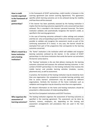 How is credit         In the framework of ECVET partnerships, credit transfer is foreseen in the
transfer organised    Learning agreement (see section Learning Agreement). This agreement
in the framework of   specifies which learning outcomes are to be achieved during the mobility
ECVET                 and how these will be assessed.
partnerships?         If the learner has been positively assessed by the hosting institution it
                      implies that the learning outcomes expected for units concerned have been
                      achieved. This is recorded in the learners’ personal transcript. The home
                      institution validates and automatically recognises the learner’s credit, as
                      specified in the Learning agreement.
                      In the case of learning outcomes achieved in other settings and contexts
                      and that are only corresponding to part of the unit in the home system, it is
                      possible to validate and recognise the assessment results as part of the
                      continuing assessment (if it exists). In any case, the learner should be
                      exempted from part of the programme that corresponds to the learning
                      outcomes concerned.
What is meant by a    The "home" institution is the institution which will validate and recognise
home institution      learning outcomes achieved by the learner. In the context of ECVET
and a hosting         partnerships it is the home institution that sends the learner out and where
institution?          the learner comes back to.
                      The "hosting" institution is the one that delivers training for the learning
                      outcomes concerned and assesses the achieved learning outcomes. In the
                      context of ECVET partnerships it is the hosting institution that receives the
                      mobile learner and provides learning activities (modules, courses,
                      placements etc), as well as assessment.
                      In practice, the functions of the hosting institution may be shared by more
                      than one organisation: the competence to provide learning activities and
                      that to assess learners’ achievement may be executed by different
                      organisations. Similarly the functions of the home institution such as
                      validation and recognition may be shared by more than one organisation.
                      All relevant information on the home and hosting institutions should be
                      presented in a Memorandum of Understanding (MoU).
                      See Part B on Competent institutions and ECVET functions.
Who organises the     The hosting institution organises the assessment of learning outcomes as
assessment of         specified in the Learning agreement. The assessment can be done by
learning outcomes?    teachers, trainers, employers, etc. depending on the training and
                      assessment arrangements and procedures that are used in the host
                      context.




                                              22
 