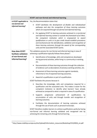 ECVET and non-formal and informal learning
Is ECVET applicable to   Yes, the Recommendation states that:
non-formal and
                             •   ECVET facilitates the development of flexible and individualised
informal learning?
                                 pathways and also the recognition of those learning outcomes
                                 which are acquired through non-formal and informal learning.
                             •   For applying ECVET to learning outcomes achieved in a non-formal
                                 and informal learning context or outside the framework of an MoU,
                                 the competent institution which is empowered to award
                                 qualifications or units or to give credit should establish procedures
                                 and mechanisms for the identification, validation and recognition of
                                 these learning outcomes through the award of the corresponding
                                 units and the associated ECVET points.
How does ECVET           The validation process for non-formal and informal learning in view of
facilitate validation    achieving a qualification typically follows these phases3:
of non-formal and            •   Identification of knowledge, skills and competences developed
informal learning?               during personal activities, while living in a community or working,
                                 etc.
                             •   Documentation of these learning outcomes through the collection
                                 of evidence such as descriptions of previous working activities, etc.
                             •   Assessment of these learning outcomes against standards,
                                 referential or list of expected learning outcomes.
                             •   Award of a qualification or part of a qualification.
                         ECVET facilitates this process because it:
                             •   Describes the knowledge, skills and competence required for a
                                 qualification and the associated units. This makes it easier for the
                                 competent institution to identify what learners’ have already
                                 achieved as compared to what is required in view of a qualification.
                             •   Supports progressive achievement of qualifications by
                                 accumulation of units and through transfer and recognition of
                                 learning outcomes.
                             •   Facilitates the documentation of learning outcomes achieved
                                 through the use of tools such as personal transcripts.
                         ECVET therefore enables learners to achieve qualifications partly by having
                         non-formal and informal learning validated and recognised and by
                         achieving the remaining units through formal learning.



3
    http://www.cedefop.europa.eu/etv/Upload/Information_resources/Bookshop/553/4054_en.pdf


                                                  24
 