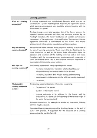 Learning Agreement
What is a Learning    A Learning agreement is an individualised document which sets out the
agreement?            conditions for a specific mobility period. It specifies, for a particular learner,
                      which learning outcomes and units should be achieved together with the
                      associated ECVET points.
                      The Learning agreement also lays down that, if the learner achieves the
                      expected learning outcomes and these are positively assessed by the
                      "hosting" institution, the "home" institution will validate and recognise
                      them as part of the requirements for a qualification. Therefore the Learning
                      agreement constitutes a commitment to the learner that his/her
                      achievement, if in line with the expectations, will be recognised.
Why is a Learning     Recognition of credit achieved during organised mobility is facilitated by
agreement needed?     the use of Learning agreements. These ensure that the hosting and the
                      home institutions as well as the learner have information about the
                      objectives and conditions of the mobility period as well as their roles.
                      Compliance with the Learning agreement enables automatic recognition of
                      credit on learner’s return. This is done without additional assessment or
                      examination of the mobility period content.
Who signs the         The Learning agreement is always signed by these parties:
Learning agreement?
                          -   The home institution (the institution which will validate and
                              recognise learning outcomes achieved by the learner)
                          -   The hosting institution (that delivers training for the learning
                              outcomes concerned and assesses the achieved learning outcomes)
                          -   The learner.
What does the         The Learning agreement contains information concerning:
Learning agreement
                          -   The identity of the learner
contain?
                          -   Duration of the mobility period
                          -   Learning outcomes to be achieved by the learner and the
                              associated ECVET points (as corresponding to the relative weight of
                              the unit in the home system)
                      Additional information, for example in relation to assessment, learning
                      activities may be provided.
                      Examples of Learning agreements will be developed as part of the work of
                      ECVET pilot projects. A suggestion for the structure of a Learning
                      agreement can be found in Part C.8.




                                                27
 