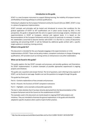 Introduction to this guide
ECVET is a new European instrument to support lifelong learning, the mobility of European learners
and flexibility of learning pathways to achieve qualifications.
Following its adoption by the European Parliament and by the Council (18 June 2009)1, ECVET is now
in a phase of progressive implementation.
ECVET concepts and principles will be tested and introduced to ensure that conditions for the
gradual application of ECVET to VET qualifications are in place across Europe by 2012. In this
perspective, this guide is designed with the aims to support and encourage projects, initiatives and
experimentations in ECVET at European, national and regional levels. It is based on the
Recommendation of the European Parliament and the Council (in particular its annexes). It enables
the stakeholders concerned to become familiar with ECVET. It is the first in a series of documents
explaining and presenting ECVET. It will be followed by additional guides written with a specific
target audience in mind (e.g. training centres).
Whom is the guide for?

This document is intended for the use of people engaging in the experimentation or in the
implementation of ECVET. These can be policy-makers, competent institutions in charge of designing
qualifications, VET providers (such as training centres or enterprises) or any other stakeholders.

What can be found in this guide?

This guide explains the key ECVET concepts and processes and provides guidance and illustrations
for ECVET implementation. It contains examples of possible approaches experienced in ongoing
projects and initiatives.
This guide uses a question-and-answer format. The list of questions, each referring to key aspects of
ECVET, can be found on next page. Readers can use the questions to navigate through the guide.
This guide has three parts:
Part A – Contains explanations of key concepts and processes
Part B – Presents the functions of ECVET competent institutions
Part C – Highlights some examples and possible approaches
The text in italics denotes that it has been directly abstracted from the Recommendation of the
European Parliament and of the Council on the establishment of ECVET.
The examples used in this document are mainly based on ongoing ECVET pilot projects and
initiatives. They are intended to illustrate the general explanations in the guide and should be
adapted to specific situations when used to inspire further practice.




1
    http://eur-lex.europa.eu/LexUriServ/LexUriServ.do?uri=OJ:C:2009:155:0011:0018:EN:PDF


                                                   1
 