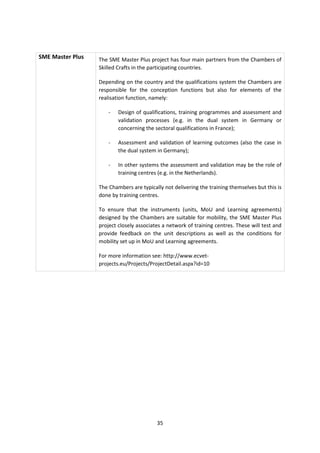 SME Master Plus   The SME Master Plus project has four main partners from the Chambers of
                  Skilled Crafts in the participating countries.

                  Depending on the country and the qualifications system the Chambers are
                  responsible for the conception functions but also for elements of the
                  realisation function, namely:

                      -   Design of qualifications, training programmes and assessment and
                          validation processes (e.g. in the dual system in Germany or
                          concerning the sectoral qualifications in France);

                      -   Assessment and validation of learning outcomes (also the case in
                          the dual system in Germany);

                      -   In other systems the assessment and validation may be the role of
                          training centres (e.g. in the Netherlands).

                  The Chambers are typically not delivering the training themselves but this is
                  done by training centres.

                  To ensure that the instruments (units, MoU and Learning agreements)
                  designed by the Chambers are suitable for mobility, the SME Master Plus
                  project closely associates a network of training centres. These will test and
                  provide feedback on the unit descriptions as well as the conditions for
                  mobility set up in MoU and Learning agreements.

                  For more information see: http://www.ecvet-
                  projects.eu/Projects/ProjectDetail.aspx?id=10




                                          35
 