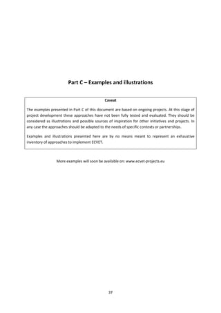 Part C – Examples and illustrations

                                               Caveat

The examples presented in Part C of this document are based on ongoing projects. At this stage of
project development these approaches have not been fully tested and evaluated. They should be
considered as illustrations and possible sources of inspiration for other initiatives and projects. In
any case the approaches should be adapted to the needs of specific contexts or partnerships.

Examples and illustrations presented here are by no means meant to represent an exhaustive
inventory of approaches to implement ECVET.



                  More examples will soon be available on: www.ecvet-projects.eu




                                                 37
 