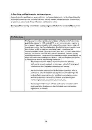 1. Describing qualifications using learning outcomes
Depending on the qualifications system, different methods and approaches to identify and describe
learning outcomes are used. Learning outcomes are also used for different purposes (qualifications,
programmes, assessment). These differences are illustrated below.

Examples of how learning outcomes are used to design qualification in a selection of EU countries




The Netherlands

                    The Advisory Committee for Education and Labour Market in the Netherlands
                    published a proposal in 1999 entitled Shift to core competences in response to
                    the employers’ argument that the skills required for work are better obtained
                    through work rather than formal education. Detailed competence profiles have
                    been defined for 291 occupations, specifying in each case a broad job
                    description and vocational competences with associated success criteria divided
                    into core functional or technical tasks and core behaviour. These are further
                    subdivided into specific competences associated with the job, some of which are
                    a hybrid of functional and behavioural aspects. Each job competence is classed
                    as having one or more of the following ‘dimensions’:
                        - the profession-specific method or process dimension refers to
                            professional competences such as techniques with which to carry out
                            core functions and core tasks in an appropriate manner;

                        -   the administrative-organisational and strategic dimensions refer to
                            professional competences directed at professional functioning in the
                            context of work organisations; the social-communicative dimension
                            refers to professional competences directed at establishing and
                            maintaining contacts, cooperation, teamwork, etc.;

                        -   the development dimension refers to professional competences that
                            contribute to the development of an individual, team, occupation,
                            organisation or business.




                                                38
 