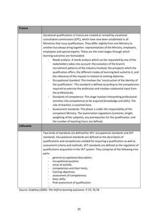 France

                    Vocational qualifications in France are created or revised by vocational
                    consultative commissions (CPC), which have now been established in all
                    Ministries that issue qualifications. They differ slightly from one Ministry to
                    another but always bring together: representatives of the Ministry, employers,
                    employees and special experts. These are the main stages through which
                    learning outcomes are formulated:
                        - Needs analysis: A needs analysis which can be requested by any of the
                            stakeholders takes into account: the evolution of the branch,
                            recruitment patterns of the industry involved, the prospects which the
                            qualification offers, the different modes of learning best suited to it, and
                            the relevance of the request in relation to existing diplomas.
                        - Occupational standard: This involves the ‘construction of the identity of
                            the qualification’. This standard is defined according to the competences
                            required to exercise the profession and involves substantial input from
                            the professionals.
                        - Standards of competence: This stage involves interpreting professional
                            activities into competences to be acquired (knowledge and skills). The
                            role of teachers is essential here.
                        - Assessment standards: This phase is under the responsibility of the
                            competent Ministry. The examination regulations (contents, length,
                            weighting of the subjects), any prerequisites for the qualification, and
                            the number of teaching hours are defined.
Lithuania

                   Two kinds of standards are defined for VET: occupational standards and VET
                   standards. Occupational standards are defined as the description of
                   qualifications and competences needed for acquiring a qualification as well as
                   assessment criteria and methods. VET standards are defined as the regulation of
                   qualifications acquisition in the VET system. They comprise of the following nine
                   parts:
                       - general occupational description;
                       - occupational purpose;
                       - areas of activity;
                       - competences and their limits;
                       - training objectives;
                       - assessment of competences;
                       - basic skills;
                       - final assessment of qualification.
                       -
Source: Cedefop (2009): The shift to learning outcomes. P.73; 76;78




                                                  39
 