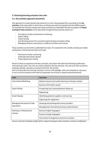 3. Clustering learning outcomes into units
3.1. Key activities approach (Cominter)

One approach to clustering learning outcomes to units is by grouping them according to the key
activities of the job profile to which they contribute (see also the example from the OPIR project).
For example the Cominter project (see www.recomfor.eu ) identified that the occupation of Import
and Export Sales assistant can be described through five key activities which are:

   - Carrying out studies and business monitoring
   - Export selling
   - Import buying
   - Coordinating services for successful import buying and export selling
   - Managing relations and contacts in different contexts and cultures
   -
These activities can be further subdivided into tasks. For example for the activity carrying out studies
and business monitoring has these core tasks:

    - Permanent market monitoring
    - Collecting information abroad
    - Preparing decision making
    -
Based on these occupational activities and tasks, the project described the following qualification
units (and sub-units). The units are clearly related to the key activities. The sub-units refer to distinct
working methods, activities or products that form the activity.
Each unit describes the learning outcomes in terms of knowledge, skills and competence necessary
to carry out the activities at the level of a graduate recruit (not an experienced professional).

Units                                 Sub-Units
International Marketing               Market research and market planning on foreign markets
                                      Business information system
Export Selling                        Prospecting and customer/partner follow up
                                      Negotiating
Import Buying                         Identifying potential suppliers and sourcing
                                      Organising the negotiation
Managing International Trade          Choosing and working with service providers
Operations
                                      Managing the international business administration
Working in a Multicultural            Business English language A
Context
                                      Business foreign language B
                                      Intercultural management and communication
Source: Cominter Complete profile of the «Import and export sales assistant» common certification




                                                    44
 