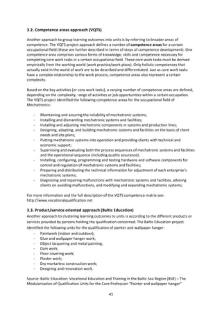 3.2. Competence areas approach (VQTS)

Another approach to group learning outcomes into units is by referring to broader areas of
competence. The VQTS project approach defines a number of competence areas for a certain
occupational field (these are further described in terms of steps of competence development). One
competence area comprises various forms of knowledge, skills and competence necessary for
completing core work tasks in a certain occupational field. These core work tasks must be derived
empirically from the working world (work practice/work place). Only holistic competences that
actually exist in the world of work are to be described and differentiated. Just as core work tasks
have a complex relationship to the work process, competence areas also represent a certain
complexity.

Based on the key activities (or core work tasks), a varying number of competence areas are defined,
depending on the complexity, range of activities or job opportunities within a certain occupation.
The VQTS project identified the following competence areas for the occupational field of
Mechatronics:

    -   Maintaining and assuring the reliability of mechatronic systems;
    -   Installing and dismantling mechatronic systems and facilities;
    -   Installing and adjusting mechatronic components in systems and production lines;
    -   Designing, adapting, and building mechatronic systems and facilities on the basis of client
        needs and site plans;
    -   Putting mechatronic systems into operation and providing clients with technical and
        economic support;
    -   Supervising and evaluating both the process sequences of mechatronic systems and facilities
        and the operational sequence (including quality assurance);
    -   Installing, configuring, programming and testing hardware and software components for
        control and regulation of mechatronic systems and facilities;
    -   Preparing and distributing the technical information for adjustment of each enterprise’s
        mechatronic systems;
    -   Diagnosing and repairing malfunctions with mechatronic systems and facilities, advising
        clients on avoiding malfunctions, and modifying and expanding mechatronic systems;

For more information and the full description of the VQTS competence matrix see:
http://www.vocationalqualification.net

3.3. Product/service oriented approach (Baltic Education)
Another approach to clustering learning outcomes to units is according to the different products or
services provided by persons holding the qualification concerned. The Baltic Education project
identified the following units for the qualification of painter and wallpaper hanger:
    - Paintwork (indoor and outdoor);
    - Glue and wallpaper hanger work;
    - Object lacquering and metal painting;
    - Dam work;
    - Floor covering work;
    - Plaster work;
    - Dry mortarless construction work;
    - Designing and renovation work.

Source: Baltic Education: Vocational Education and Training in the Baltic Sea Region (BSR) – The
Modularisation of Qualification Units for the Core Profession “Painter and wallpaper hanger”

                                                 45
 