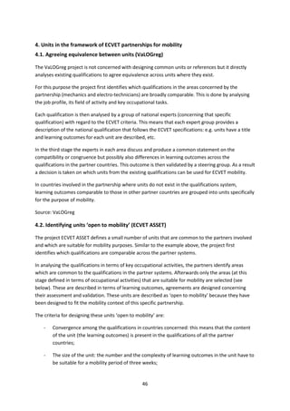 4. Units in the framework of ECVET partnerships for mobility
4.1. Agreeing equivalence between units (VaLOGreg)

The VaLOGreg project is not concerned with designing common units or references but it directly
analyses existing qualifications to agree equivalence across units where they exist.

For this purpose the project first identifies which qualifications in the areas concerned by the
partnership (mechanics and electro-technicians) are broadly comparable. This is done by analysing
the job profile, its field of activity and key occupational tasks.

Each qualification is then analysed by a group of national experts (concerning that specific
qualification) with regard to the ECVET criteria. This means that each expert group provides a
description of the national qualification that follows the ECVET specifications: e.g. units have a title
and learning outcomes for each unit are described, etc.

In the third stage the experts in each area discuss and produce a common statement on the
compatibility or congruence but possibly also differences in learning outcomes across the
qualifications in the partner countries. This outcome is then validated by a steering group. As a result
a decision is taken on which units from the existing qualifications can be used for ECVET mobility.

In countries involved in the partnership where units do not exist in the qualifications system,
learning outcomes comparable to those in other partner countries are grouped into units specifically
for the purpose of mobility.

Source: VaLOGreg

4.2. Identifying units ‘open to mobility’ (ECVET ASSET)

The project ECVET ASSET defines a small number of units that are common to the partners involved
and which are suitable for mobility purposes. Similar to the example above, the project first
identifies which qualifications are comparable across the partner systems.

In analysing the qualifications in terms of key occupational activities, the partners identify areas
which are common to the qualifications in the partner systems. Afterwards only the areas (at this
stage defined in terms of occupational activities) that are suitable for mobility are selected (see
below). These are described in terms of learning outcomes, agreements are designed concerning
their assessment and validation. These units are described as ‘open to mobility’ because they have
been designed to fit the mobility context of this specific partnership.

The criteria for designing these units ‘open to mobility’ are:

    -   Convergence among the qualifications in countries concerned: this means that the content
        of the unit (the learning outcomes) is present in the qualifications of all the partner
        countries;

    -   The size of the unit: the number and the complexity of learning outcomes in the unit have to
        be suitable for a mobility period of three weeks;


                                                   46
 