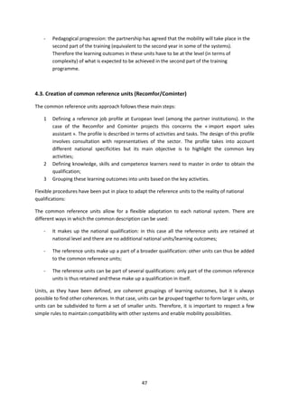 -   Pedagogical progression: the partnership has agreed that the mobility will take place in the
        second part of the training (equivalent to the second year in some of the systems).
        Therefore the learning outcomes in these units have to be at the level (in terms of
        complexity) of what is expected to be achieved in the second part of the training
        programme.



4.3. Creation of common reference units (Recomfor/Cominter)

The common reference units approach follows these main steps:

    1   Defining a reference job profile at European level (among the partner institutions). In the
        case of the Recomfor and Cominter projects this concerns the « import export sales
        assistant ». The profile is described in terms of activities and tasks. The design of this profile
        involves consultation with representatives of the sector. The profile takes into account
        different national specificities but its main objective is to highlight the common key
        activities;
    2   Defining knowledge, skills and competence learners need to master in order to obtain the
        qualification;
    3   Grouping these learning outcomes into units based on the key activities.

Flexible procedures have been put in place to adapt the reference units to the reality of national
qualifications:

The common reference units allow for a flexible adaptation to each national system. There are
different ways in which the common description can be used:

    -   It makes up the national qualification: in this case all the reference units are retained at
        national level and there are no additional national units/learning outcomes;

    -   The reference units make up a part of a broader qualification: other units can thus be added
        to the common reference units;

    -   The reference units can be part of several qualifications: only part of the common reference
        units is thus retained and these make up a qualification in itself.

Units, as they have been defined, are coherent groupings of learning outcomes, but it is always
possible to find other coherences. In that case, units can be grouped together to form larger units, or
units can be subdivided to form a set of smaller units. Therefore, it is important to respect a few
simple rules to maintain compatibility with other systems and enable mobility possibilities.




                                                   47
 