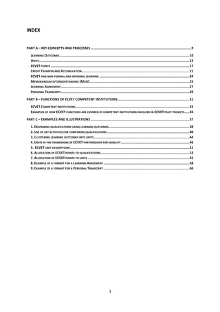 INDEX


PART A – KEY CONCEPTS AND PROCESSES .......................................................................................................9

   LEARNING OUTCOMES .....................................................................................................................................10
   UNITS ..........................................................................................................................................................12
   ECVET POINTS ..............................................................................................................................................17
   CREDIT TRANSFER AND ACCUMULATION ..............................................................................................................21
   ECVET AND NON-FORMAL AND INFORMAL LEARNING ............................................................................................24
   MEMORANDUM OF UNDERSTANDING (MOU)......................................................................................................25
   LEARNING AGREEMENT....................................................................................................................................27
   PERSONAL TRANSCRIPT....................................................................................................................................29

PART B – FUNCTIONS OF ECVET COMPETENT INSTITUTIONS .........................................................................31

   ECVET COMPETENT INSTITUTIONS.....................................................................................................................32
   EXAMPLES OF HOW ECVET FUNCTIONS ARE COVERED BY COMPETENT INSTITUTIONS INVOLVED IN ECVET PILOT PROJECTS.....34

PART C – EXAMPLES AND ILLUSTRATIONS .....................................................................................................37

   1. DESCRIBING QUALIFICATIONS USING LEARNING OUTCOMES...................................................................................38
   2. USE OF KEY ACTIVITIES FOR COMPARING QUALIFICATIONS ....................................................................................40
   3. CLUSTERING LEARNING OUTCOMES INTO UNITS ..................................................................................................44
   4. UNITS IN THE FRAMEWORK OF ECVET PARTNERSHIPS FOR MOBILITY ......................................................................46
   5. ECVET UNIT DESCRIPTIONS ..........................................................................................................................51
   6. ALLOCATION OF ECVET POINTS TO QUALIFICATIONS ...........................................................................................53
   7. ALLOCATION OF ECVET POINTS TO UNITS ........................................................................................................55
   8. EXAMPLE OF A FORMAT FOR A LEARNING AGREEMENT ........................................................................................58
   9. EXAMPLE OF A FORMAT FOR A PERSONAL TRANSCRIPT ........................................................................................60




                                                                                 3
 