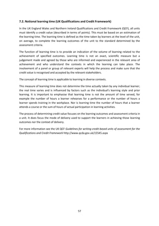 7.2. Notional learning time (UK Qualifications and Credit Framework)

In the UK England Wales and Northern Ireland Qualifications and Credit Framework (QCF), all units
must identify a credit value (described in terms of points). This must be based on an estimation of
the learning time. The learning time is defined as the time taken by learners at the level of the unit,
on average, to complete the learning outcomes of the unit to the standard determined by the
assessment criteria.

The function of learning time is to provide an indication of the volume of learning related to the
achievement of specified outcomes. Learning time is not an exact, scientific measure but a
judgement made and agreed by those who are informed and experienced in the relevant area of
achievement and who understand the contexts in which the learning can take place. The
involvement of a panel or group of relevant experts will help the process and make sure that the
credit value is recognised and accepted by the relevant stakeholders.

The concept of learning time is applicable to learning in diverse contexts.

This measure of learning time does not determine the time actually taken by any individual learner;
the real time varies and is influenced by factors such as the individual’s learning style and prior
learning. It is important to emphasise that learning time is not the amount of time served, for
example the number of hours a learner rehearses for a performance or the number of hours a
learner spends training in the workplace. Nor is learning time the number of hours that a learner
attends a course or the sum of hours of actual participation in learning activities.

The process of determining credit value focuses on the learning outcomes and assessment criteria in
a unit. It does focus the mode of delivery used to support the learners in achieving those learning
outcomes nor the context of delivery.

For more information see the UK QCF Guidelines for writing credit-based units of assessment for the
Qualifications and Credit Framework http://www.qcda.gov.uk/15545.aspx




                                                  57
 