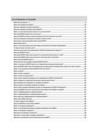 List of Questions in the guide
  WHAT DO YOU MEAN BY …?...............................................................................................................................6
  WHAT ARE LEARNING OUTCOMES?.....................................................................................................................10
  HOW ARE LEARNING OUTCOMES DESCRIBED?........................................................................................................11
  HOW ARE LEARNING OUTCOMES USED IN ECVET?.................................................................................................11
  WHAT IS A UNIT AND HOW DOES IT RELATE TO A QUALIFICATION? .............................................................................12
  WHY DOES ECVET REQUIRE THE USE OF UNITS?....................................................................................................12
  HOW CAN ECVET BE USED IN A QUALIFICATIONS SYSTEM THAT DOES NOT USE UNITS? ...................................................12
  HOW CAN LEARNING OUTCOMES BE CLUSTERED TO CREATE UNITS? ............................................................................13
  HOW SHOULD UNITS BE DESCRIBED WHEN USING ECVET?.......................................................................................13
  WHO DEFINES UNITS? .....................................................................................................................................14
  WHAT IS THE LINK BETWEEN UNITS AND FORMAL EDUCATION AND TRAINING PROGRAMMES? ..........................................14
  IS THERE AN 'IDEAL' SIZE FOR A UNIT?..................................................................................................................14
  HOW ARE UNITS USED IN THE FRAMEWORK OF ECVET PARTNERSHIPS FOR MOBILITY? ...................................................16
  WHAT ARE ECVET POINTS? .............................................................................................................................17
  HOW MANY ECVET POINTS ARE ALLOCATED TO A QUALIFICATION AND HOW IS IT DONE? ...............................................17
  HOW MANY ECVET POINTS ARE ALLOCATED TO UNITS AND HOW IS THIS DONE?...........................................................18
  WHO ALLOCATES ECVET POINTS? .....................................................................................................................19
  WHEN AND HOW ARE LEARNERS AWARDED ECVET POINTS?....................................................................................19
  WHAT IS THE ROLE OF ECVET POINTS IN THE TRANSFER AND ACCUMULATION PROCESS? ................................................19
  HOW ARE ECVET POINTS USED FOR TRANSFER AND ACCUMULATION IN SYSTEMS WHICH ALREADY USE CREDIT POINTS?.........20
  WHAT IS THE DIFFERENCE BETWEEN ECVET POINTS AND CREDIT? .............................................................................20
  WHAT IS CREDIT? ...........................................................................................................................................21
  WHAT IS CREDIT TRANSFER? .............................................................................................................................21
  WHAT IS CREDIT ACCUMULATION? .....................................................................................................................21
  HOW IS CREDIT TRANSFER ORGANISED IN THE FRAMEWORK OF ECVET PARTNERSHIPS?..................................................22
  WHAT IS MEANT BY A HOME INSTITUTION AND A HOSTING INSTITUTION? ....................................................................22
  WHO ORGANISES THE ASSESSMENT OF LEARNING OUTCOMES? .................................................................................22
  WHO VALIDATES THE ASSESSED LEARNING OUTCOMES?...........................................................................................23
  HOW IS CREDIT TRANSFER ORGANISED OUTSIDE THE FRAMEWORK OF ECVET PARTNERSHIPS? .........................................23
  HOW DOES ECVET FACILITATE VALIDATION OF NON-FORMAL AND INFORMAL LEARNING? ..............................................24
  WHAT IS A MEMORANDUM OF UNDERSTANDING? ................................................................................................25
  WHY IS A MEMORANDUM OF UNDERSTANDING NEEDED? .......................................................................................25
  WHO CONCLUDES A MEMORANDUM OF UNDERSTANDING? ....................................................................................25
  WHAT DOES A MOU CONTAIN?.........................................................................................................................26
  IS THERE A TEMPLATE FOR A MOU?....................................................................................................................26
  HOW CAN ECVET BE USED OUTSIDE A MOU? ......................................................................................................26
  WHAT IS A LEARNING AGREEMENT? ...................................................................................................................27
  WHAT IS THE DIFFERENCE BETWEEN A LEARNING AGREEMENT AND A MOU? ...............................................................28
  WHAT IS A PERSONAL TRANSCRIPT? ...................................................................................................................29
  WHO KEEPS THE PERSONAL TRANSCRIPT?.............................................................................................................29
  HOW DOES IT DIFFER FROM A LEARNING AGREEMENT? ...........................................................................................29
  WHO ARE THE COMPETENT INSTITUTIONS INVOLVED IN ECVET?...............................................................................32




                                                                             5
 