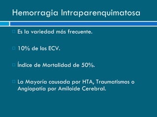 Hemorragia Intraparenquimatosa Es la variedad más frecuente. 10% de los ECV. Índice de Mortalidad de 50%. La Mayoría causada por HTA, Traumatismos o Angiopatía por Amiloide Cerebral. 
