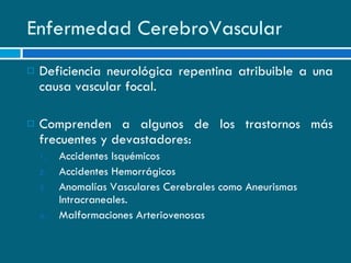Enfermedad CerebroVascular Deficiencia neurológica repentina atribuible a una causa vascular focal. Comprenden a algunos de los trastornos más frecuentes y devastadores: Accidentes Isquémicos Accidentes Hemorrágicos Anomalías Vasculares Cerebrales como Aneurismas Intracraneales. Malformaciones Arteriovenosas 