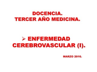DOCENCIA.
TERCER AÑO MEDICINA.
 ENFERMEDAD
CEREBROVASCULAR (I).
MARZO 2016.
 