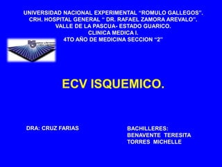 UNIVERSIDAD NACIONAL EXPERIMENTAL “ROMULO GALLEGOS”.
CRH. HOSPITAL GENERAL “ DR. RAFAEL ZAMORA AREVALO”.
VALLE DE LA PASCUA- ESTADO GUARICO.
CLINICA MEDICA I.
4TO AÑO DE MEDICINA SECCION “2”
ECV ISQUEMICO.
BACHILLERES:
BENAVENTE TERESITA
TORRES MICHELLE
DRA: CRUZ FARIAS
 