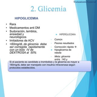 2. Glicemia
 HIPERGLICEMIA
• Común
• Peores resultados
• Corrección rápida 
 hipoglicemia de
rebote
• Meta: glicemia
entre 140 y
180mg/dL.
HIPOGLICEMIA
• Rara
• Medicamentos anti DM
• Sudoración, temblos,
ansiedad y
neurológicos
• Imitadores de ACV
• <60mg/dL de glicemia debe
ser corregida rapidamente
con un bolo IV de
DEXTROSA al 50%
Tratamiento General
Si el paciente es candidato a trombolisis y la glicemia es mayor a
180mg/dL debe ser manejado con insulina intravenosa según
protocolos establecidos.
 