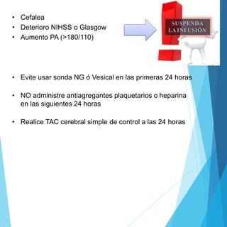• Cefalea
• Deterioro NIHSS o Glasgow
• Aumento PA (>180/110)
• Evite usar sonda NG ó Vesical en las primeras 24 horas
• NO administre antiagregantes plaquetarios o heparina
en las siguientes 24 horas
• Realice TAC cerebral simple de control a las 24 horas
SUSPENDA
LA INFUSIÓN
 