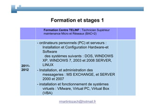 Formation et stages 1
           Formation Centre TELINF : Technicien Supérieur
           maintenance Micro et Réseaux (BAC+2)


        - ordinateurs personnels (PC) et serveurs :
            Installation et Configuration Hardware-et
            Software
              des systèmes suivants : DOS, WINDOWS
            XP, WINDOWS 7, 2003 et 2008 SERVER,
2011-       LINUX
2012    - Installation, et administration des
            messageries : MS EXCHANGE, et SERVER
            2000 et 2007
        - installation et fonctionnement de systèmes
            virtuels : VMware, Virtual PC, Virtual Box
            (VBA)

                     rmartinlozach@hotmail.fr
 