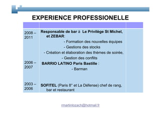 EXPERIENCE PROFESSIONELLE

2008 –   Responsable de bar à Le Privilège St Michel,
2011        et ZEBAR:
                       - Formation des nouvelles équipes
                       - Gestions des stocks
          - Création et élaboration des thèmes de soirée,
                     - Gestion des conflits
2006 –   BARRIO LATINO Paris Bastille :
2007                        - Barman


2003 –   SOFITEL (Paris 8° et La Défense) chef de rang,
2006       bar et restaurant


                    rmartinlozach@hotmail.fr
 