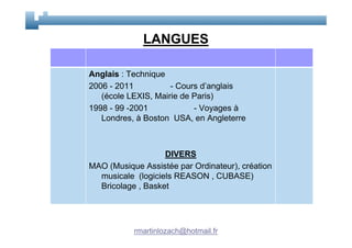 LANGUES

Anglais : Technique
2006 - 2011          - Cours d’anglais
   (école LEXIS, Mairie de Paris)
1998 - 99 -2001            - Voyages à
   Londres, à Boston USA, en Angleterre



                   DIVERS
MAO (Musique Assistée par Ordinateur), création
  musicale (logiciels REASON , CUBASE)
  Bricolage , Basket




           rmartinlozach@hotmail.fr
 