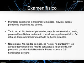 ECV Isquemica




                      Examen físico

•   Miembros superiores e inferiores: Simétricos, móviles, pulsos
    periféricos presentes. No edema.

•   Tacto rectal: No lesiones perianales, ampolla normotérmica, vacía,
    próstata fibroelástica, de tamaño normal, no se palpan nódulos. Se
    retira el dedo examinador manchado de heces amarillas

•   Neurológico: No rugidez de nuca, no Kernig, no Burdzisnky, se
    aprecia desviación de la mirada conjugada a la izquierda, con
    presencia parálisis facial izquierda. Fuerza muscular 3/5
    hemicuerpo derecho.
 
