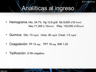 ECV Isquemica



            Analíticas al ingreso

• Hemograma: Hto. 34.7% Hg 12.8 g/dl Gb 8,600 x10 /mm3
                  Neu 71,300 x 10/mm3    Plaq. 135,000 x10/mm3


• Química: Glic. 73 mg/dl Urea: 36 mg/dl Creat. 1.0 mg/dl

• Coagulación: TP 13 seg. TPT 18 seg INR 1.25

• Tipificación: O Rh negativo
 