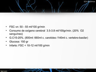 ECV Isquemica




•   FSC vn: 50 - 55 ml/100 gr/min
•   Consumo de oxígeno cerebral 3.5-3.8 ml/100gr/min. (20% O2
    sanguíneo)
•   G.C15-20%. (800ml: 660ml c. carotideo /140ml c. vertebro-basilar)
•   Glucosa: 150 gr
•   Infarto: FSC < 10-12 ml/100 g/min
 