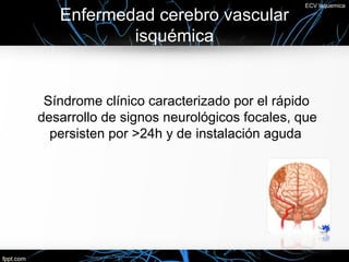 ECV Isquemica

   Enfermedad cerebro vascular
           isquémica


 Síndrome clínico caracterizado por el rápido
desarrollo de signos neurológicos focales, que
  persisten por >24h y de instalación aguda
 