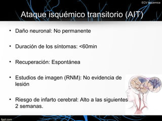 ECV Isquemica




    Ataque isquémico transitorio (AIT)
• Daño neuronal: No permanente

• Duración de los síntomas: <60min

• Recuperación: Espontánea

• Estudios de imagen (RNM): No evidencia de
  lesión

• Riesgo de infarto cerebral: Alto a las siguientes
  2 semanas.
 