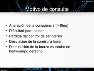 ECV Isquemica




             Motivo de consulta

•   Alteración de la consciencia (> 8hrs)
•   Dificultad para hablar
•   Pérdida del control de esfínteres
•   Desviación de la comisura labial
•   Disminución de la fuerza muscular en
    hemicuerpo derecho.
 