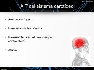 ECV Isquemica


           AIT del sistema carotídeo

• Amaurosis fugaz

• Hemianopsia homónima

• Paresia/plejía en el hemicuerpo
  contralateral

• Afasia
 