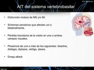 ECV Isquemica


          AIT del sistema vertebrobasilar

• Disfunción motora de MS y/o MI.

• Síntomas sensitivos que afectan uni o
  bilateralmente.

• Pérdida transitoria de la visión en uno o ambos
  campos visuales.

• Presencia de uno o más de los siguientes: disartria,
  disfagia, diplopía, vértigo, ataxia.

• Dropp attack
 