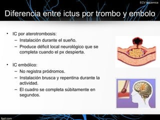 ECV Isquemica



Diferencia entre ictus por trombo y embolo

•   IC por aterotrombosis:
     – Instalación durante el sueño.
     – Produce déficit local neurológico que se
        completa cuando el px despierta.

•   IC embólico:
     – No registra pródromos.
     – Instalación brusca y repentina durante la
        actividad.
     – El cuadro se completa súbitamente en
        segundos.
 