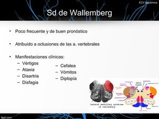 ECV Isquemica



                    Sd de Wallemberg

•   Poco frecuente y de buen pronóstico

•   Atribuido a oclusiones de las a. vertebrales

•   Manifestaciones clínicas:
     – Vértigos
                        – Cefalea
     – Ataxia
                        – Vómitos
     – Disartria
                        – Diplopía
     – Disfagia
 