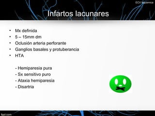 ECV Isquemica



                    Infartos lacunares

•   Mx definida
•   5 – 15mm dm
•   Oclusión arteria perforante
•   Ganglios basales y protuberancia
•   HTA

    - Hemiparesia pura
    - Sx sensitivo puro
    - Ataxia hemiparesia
    - Disartria
 