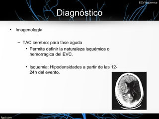 ECV Isquemica



                      Diagnóstico
• Imagenología:

   – TAC cerebro: para fase aguda
      • Permite definir la naturaleza isquémica o
        hemorrágica del EVC.

       • Isquemia: Hipodensidades a partir de las 12-
         24h del evento.
 