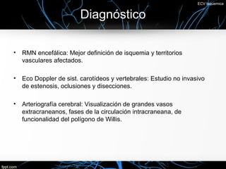 ECV Isquemica


                         Diagnóstico

•   RMN encefálica: Mejor definición de isquemia y territorios
    vasculares afectados.

•   Eco Doppler de sist. carotídeos y vertebrales: Estudio no invasivo
    de estenosis, oclusiones y disecciones.

•   Arteriografía cerebral: Visualización de grandes vasos
    extracraneanos, fases de la circulación intracraneana, de
    funcionalidad del polígono de Willis.
 