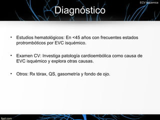 ECV Isquemica


                       Diagnóstico

•   Estudios hematológicos: En <45 años con frecuentes estados
    protrombóticos por EVC isquémico.

•   Examen CV: Investiga patología cardioembólica como causa de
    EVC isquémico y explora otras causas.

•   Otros: Rx tórax, QS, gasometría y fondo de ojo.
 