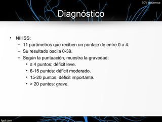 ECV Isquemica



                        Diagnóstico

•   NIHSS:
     – 11 parámetros que reciben un puntaje de entre 0 a 4.
     – Su resultado oscila 0-39.
     – Según la puntuación, muestra la gravedad:
        • ≤ 4 puntos: déficit leve.
        • 6-15 puntos: déficit moderado.
        • 15-20 puntos: déficit importante.
        • > 20 puntos: grave.
 