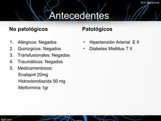 ECV Isquemica




                   Antecedentes
No patológicos                  Patológicos

1.   Alérgicos: Negados         •   Hipertensión Arterial E II
2.   Quirúrgicos: Negados       •   Diabetes Miellitus T II
3.   Transfusionales: Negados
4.   Traumáticos: Negados
5.   Medicamentosos:
     Enalapril 20mg
     Hidroclorotiazida 50 mg
     Metformina 1gr
 