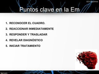 ECV Isquemica




        Puntos clave en la Em

1. RECONOCER EL CUADRO.

2. REACCIONAR INMEDIATAMENTE

3. RESPONDER Y TRASLADAR

4. REVELAR DIAGNÒSTICO

5. INICIAR TRATAMIENTO
 
