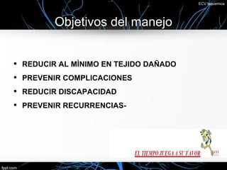 ECV Isquemica




         Objetivos del manejo


• REDUCIR AL MÌNIMO EN TEJIDO DAÑADO
• PREVENIR COMPLICACIONES
• REDUCIR DISCAPACIDAD
• PREVENIR RECURRENCIAS-
 