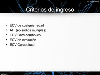 ECV Isquemica




               Criterios de ingreso

•   ECV de cualquier edad
•   AIT (episodios múltiples)
•   ECV Cardioembólico
•   ECV en evolución
•   ECV Cerebeloso
 