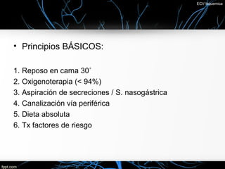 ECV Isquemica




• Principios BÁSICOS:

1. Reposo en cama 30˚
2. Oxigenoterapia (< 94%)
3. Aspiración de secreciones / S. nasogástrica
4. Canalización vía periférica
5. Dieta absoluta
6. Tx factores de riesgo
 