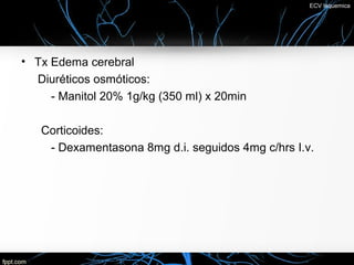 ECV Isquemica




• Tx Edema cerebral
  Diuréticos osmóticos:
     - Manitol 20% 1g/kg (350 ml) x 20min

   Corticoides:
    - Dexamentasona 8mg d.i. seguidos 4mg c/hrs I.v.
 
