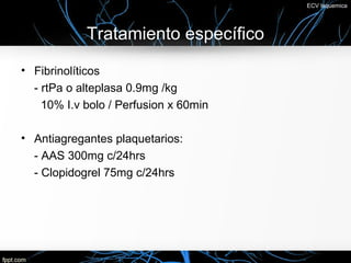 ECV Isquemica




            Tratamiento específico
• Fibrinolíticos
  - rtPa o alteplasa 0.9mg /kg
    10% I.v bolo / Perfusion x 60min

• Antiagregantes plaquetarios:
  - AAS 300mg c/24hrs
  - Clopidogrel 75mg c/24hrs
 