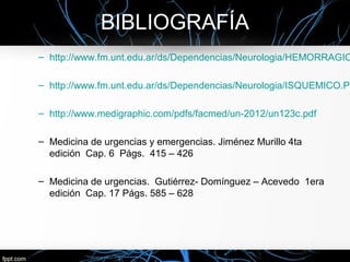 BIBLIOGRAFÍA
– http://www.fm.unt.edu.ar/ds/Dependencias/Neurologia/HEMORRAGIC

– http://www.fm.unt.edu.ar/ds/Dependencias/Neurologia/ISQUEMICO.PD

– http://www.medigraphic.com/pdfs/facmed/un-2012/un123c.pdf

– Medicina de urgencias y emergencias. Jiménez Murillo 4ta
  edición Cap. 6 Págs. 415 – 426

– Medicina de urgencias. Gutiérrez- Domínguez – Acevedo 1era
  edición Cap. 17 Págs. 585 – 628
 