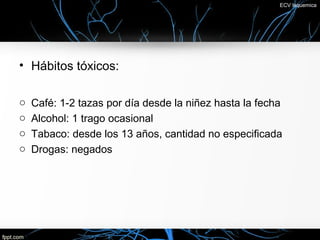 ECV Isquemica




• Hábitos tóxicos:

o   Café: 1-2 tazas por día desde la niñez hasta la fecha
o   Alcohol: 1 trago ocasional
o   Tabaco: desde los 13 años, cantidad no especificada
o   Drogas: negados
 