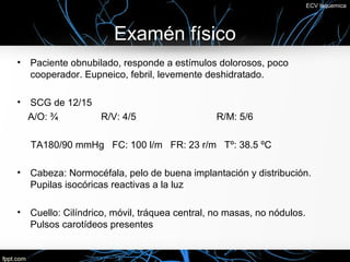 ECV Isquemica




                       Examén físico
•   Paciente obnubilado, responde a estímulos dolorosos, poco
    cooperador. Eupneico, febril, levemente deshidratado.

•   SCG de 12/15
    A/O: ¾       R/V: 4/5                      R/M: 5/6

    TA180/90 mmHg FC: 100 l/m FR: 23 r/m Tº: 38.5 ºC

•   Cabeza: Normocéfala, pelo de buena implantación y distribución.
    Pupilas isocóricas reactivas a la luz

•   Cuello: Cilíndrico, móvil, tráquea central, no masas, no nódulos.
    Pulsos carotídeos presentes
 